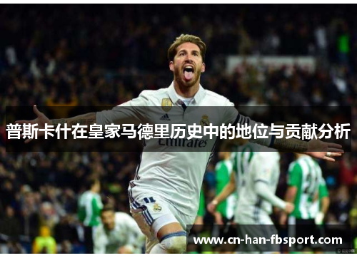普斯卡什在皇家马德里历史中的地位与贡献分析 普斯卡什在皇家马德里历史中的地位与贡献分析