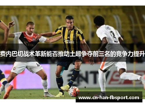 费内巴切战术革新能否推动土超争夺前三名的竞争力提升