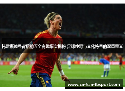 托雷斯绰号背后的五个有趣事实揭秘 足球传奇与文化符号的双重意义