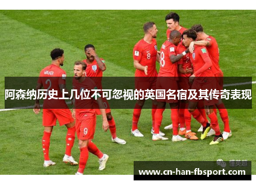 阿森纳历史上几位不可忽视的英国名宿及其传奇表现