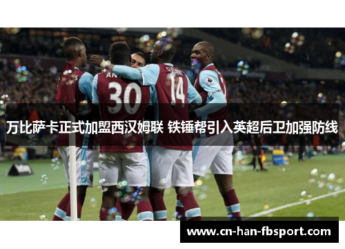 万比萨卡正式加盟西汉姆联 铁锤帮引入英超后卫加强防线 万比萨卡正式加盟西汉姆联 铁锤帮引入英超后卫加强防线