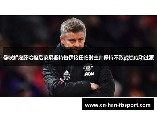 曼联解雇滕哈格后范尼斯特鲁伊接任临时主帅保持不败战绩成功过渡 曼联解雇滕哈格后范尼斯特鲁伊接任临时主帅保持不败战绩成功过渡
